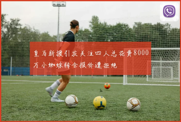 皇马新援引发关注四人总花费8000万小蜘蛛转会报价遭拒绝