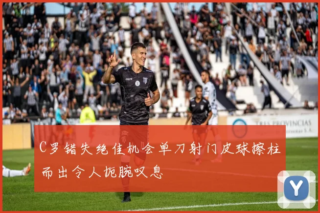 C罗错失绝佳机会单刀射门皮球擦柱而出令人扼腕叹息