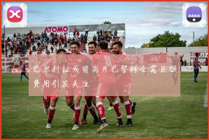 巴尔科拉或将离开巴黎转会需巨额费用引发关注