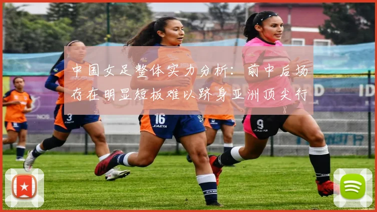 中国女足整体实力分析：前中后场存在明显短板难以跻身亚洲顶尖行列