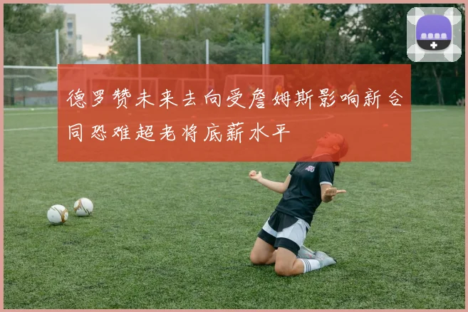 德罗赞未来去向受詹姆斯影响新合同恐难超老将底薪水平