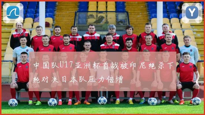 中国队U17亚洲杯首战被印尼绝杀下轮对决日本队压力倍增