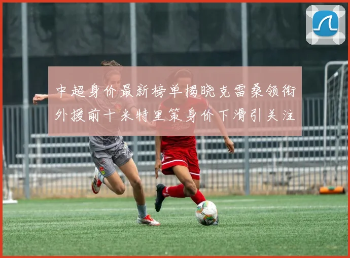 中超身价最新榜单揭晓克雷桑领衔外援前十米特里策身价下滑引关注