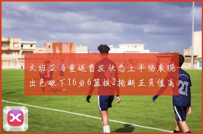 文班亚马重返首发状态上半场表现出色砍下16分6篮板2抢断正负值高达21