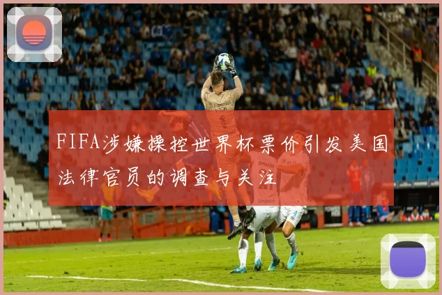 FIFA涉嫌操控世界杯票价引发美国法律官员的调查与关注