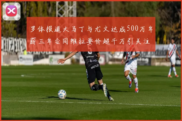 罗体报道大马丁与尤文达成500万年薪三年合同维拉要价超千万引关注