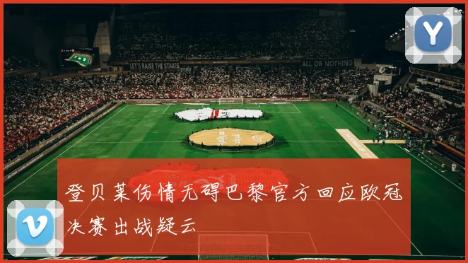 登贝莱伤情无碍巴黎官方回应欧冠决赛出战疑云