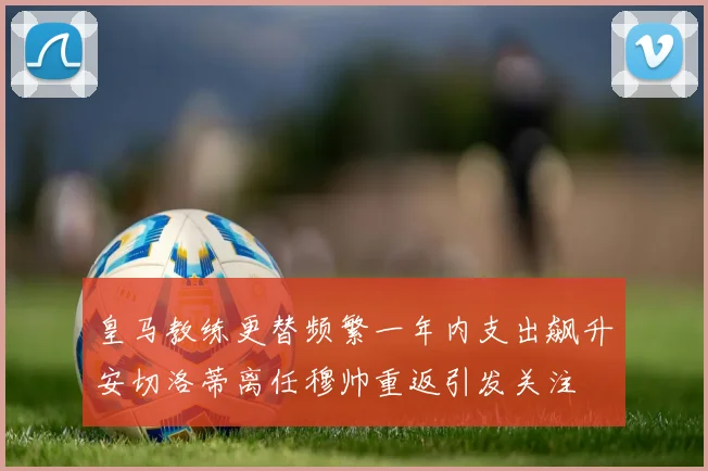 皇马教练更替频繁一年内支出飙升安切洛蒂离任穆帅重返引发关注