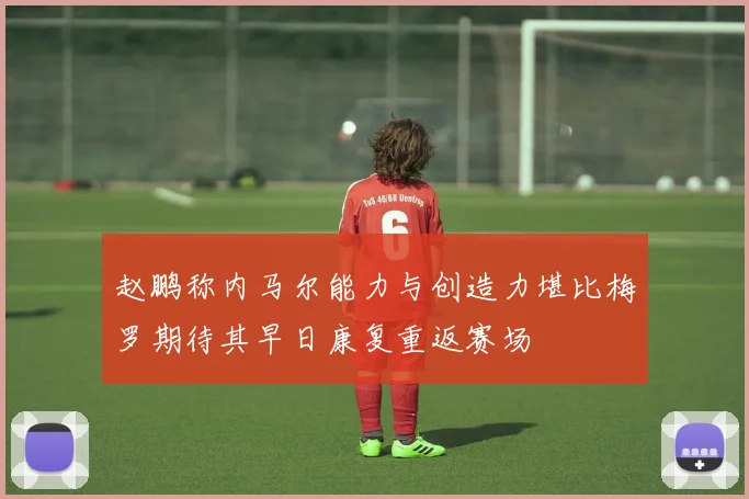 赵鹏称内马尔能力与创造力堪比梅罗期待其早日康复重返赛场