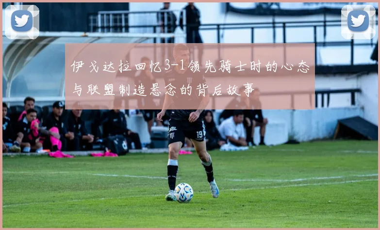 伊戈达拉回忆3-1领先骑士时的心态与联盟制造悬念的背后故事