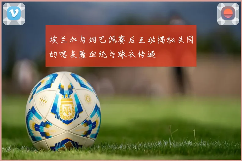 埃兰加与姆巴佩赛后互动揭秘共同的喀麦隆血统与球衣传递