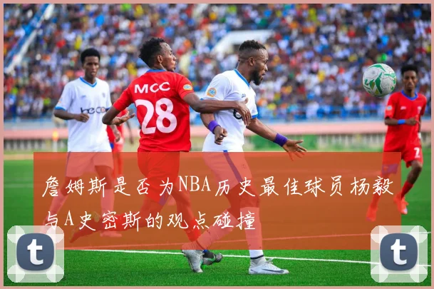 詹姆斯是否为NBA历史最佳球员杨毅与A史密斯的观点碰撞