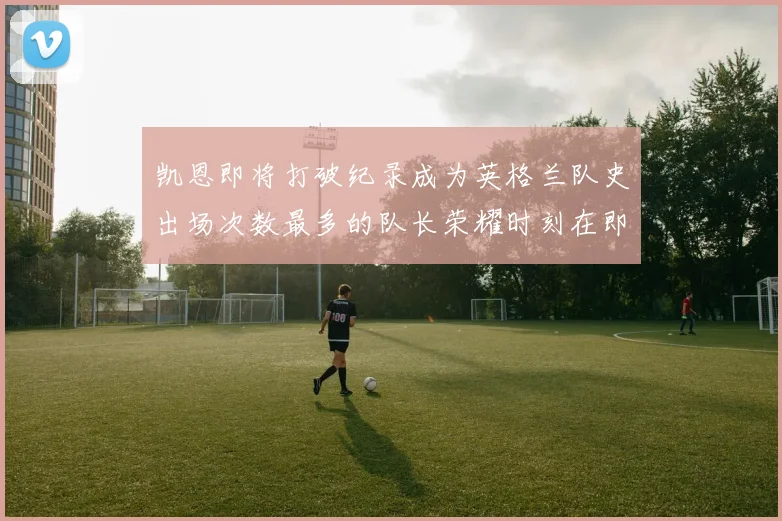 凯恩即将打破纪录成为英格兰队史出场次数最多的队长荣耀时刻在即