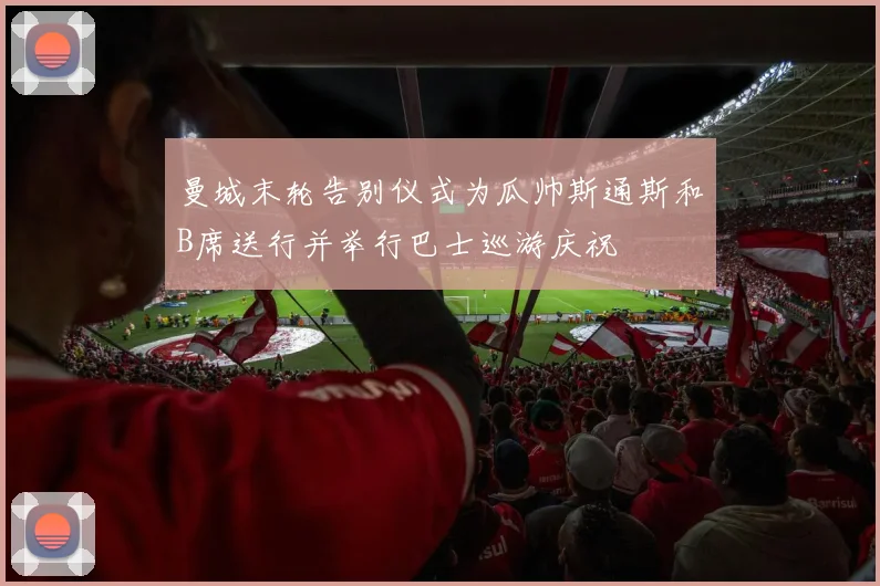 曼城末轮告别仪式为瓜帅斯通斯和B席送行并举行巴士巡游庆祝