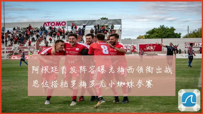 阿根廷首发阵容曝光梅西领衔出战恩佐搭档罗梅罗无小蜘蛛参赛