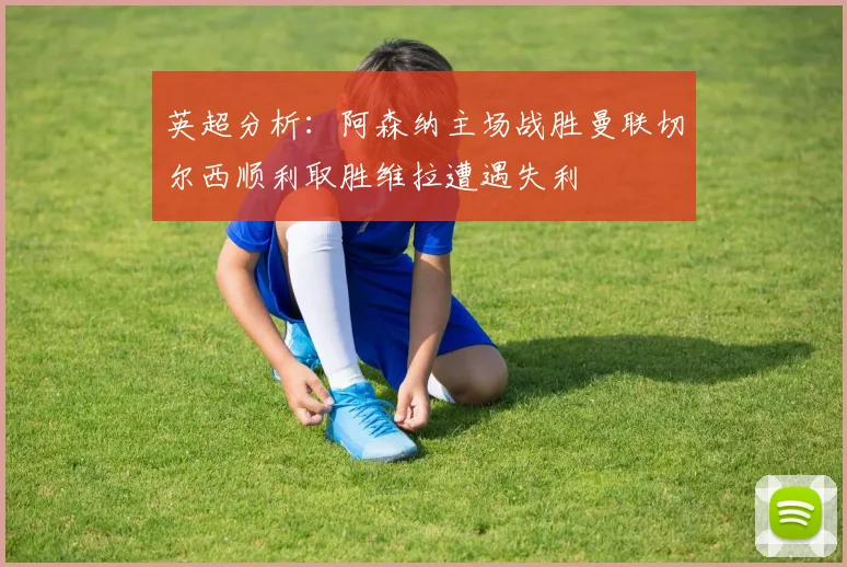 英超分析：阿森纳主场战胜曼联切尔西顺利取胜维拉遭遇失利