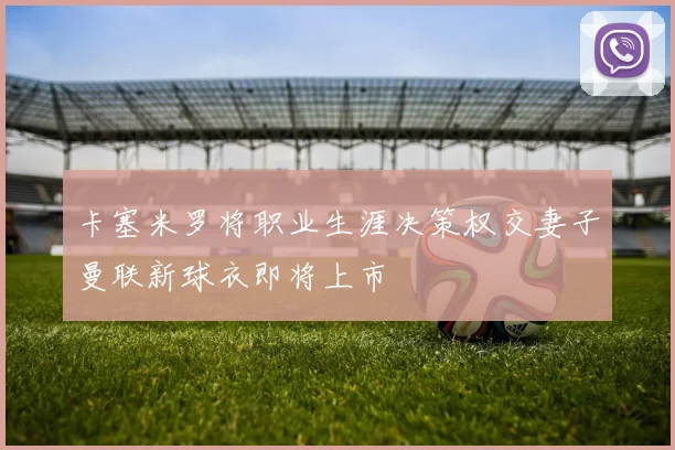 卡塞米罗将职业生涯决策权交妻子曼联新球衣即将上市