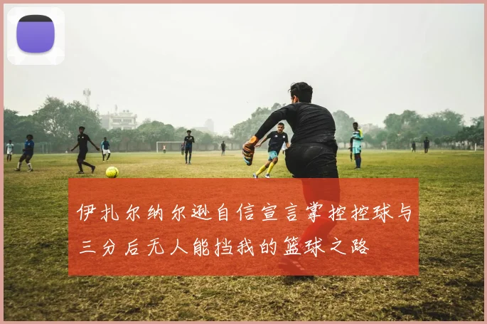 伊扎尔纳尔逊自信宣言掌控控球与三分后无人能挡我的篮球之路