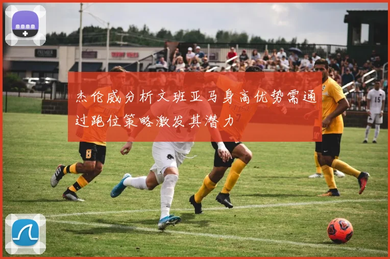 杰伦威分析文班亚马身高优势需通过跑位策略激发其潜力