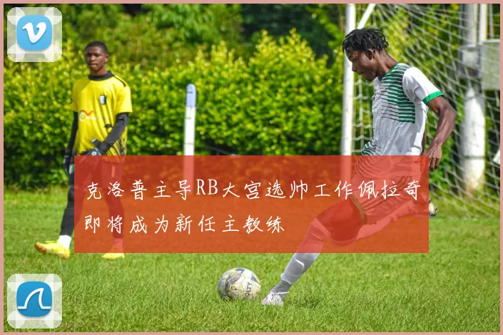 克洛普主导RB大宫选帅工作佩拉奇即将成为新任主教练