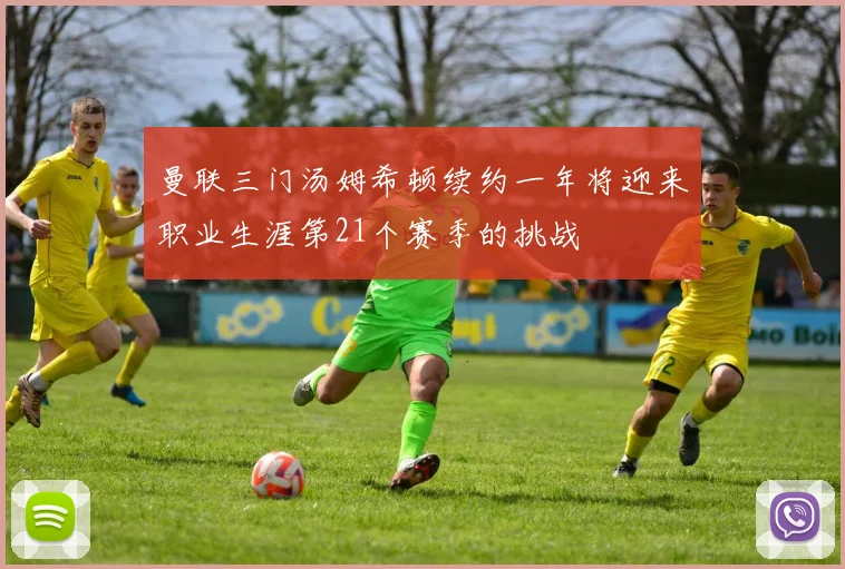 曼联三门汤姆希顿续约一年将迎来职业生涯第21个赛季的挑战