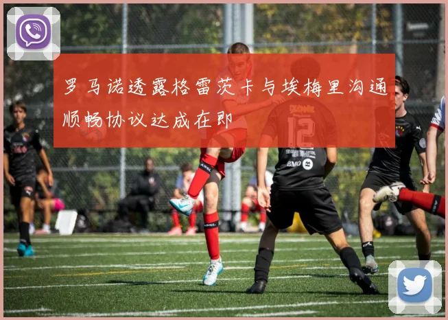 罗马诺透露格雷茨卡与埃梅里沟通顺畅协议达成在即