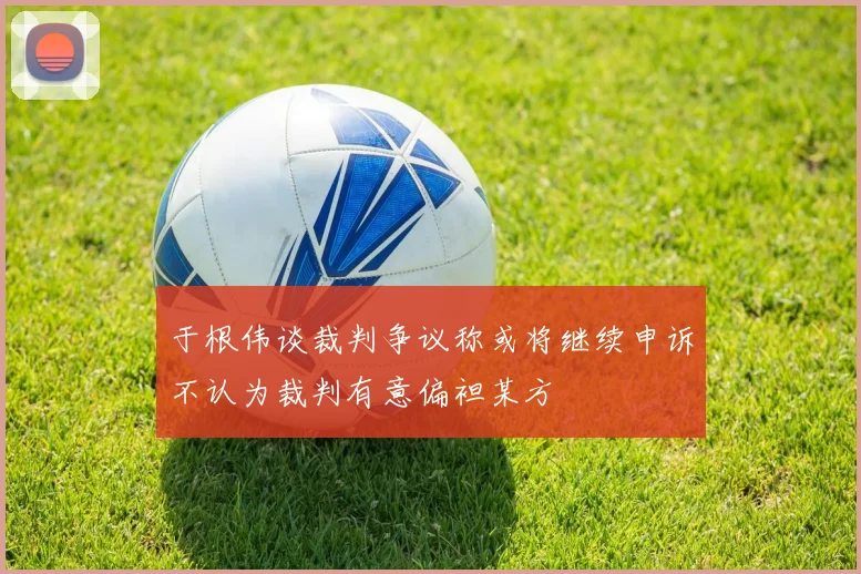 于根伟谈裁判争议称或将继续申诉不认为裁判有意偏袒某方