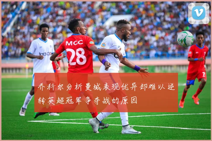 乔科尔分析曼城表现优异却难以逆转英超冠军争夺战的原因