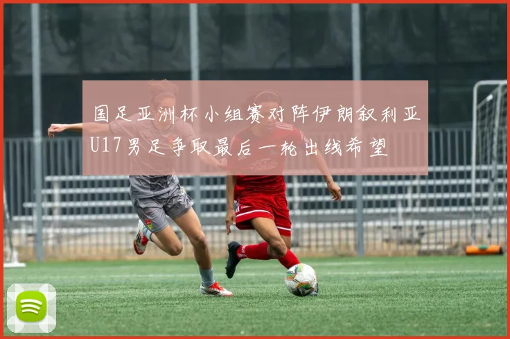 国足亚洲杯小组赛对阵伊朗叙利亚U17男足争取最后一轮出线希望
