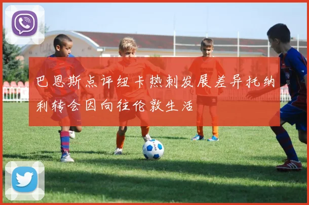 巴恩斯点评纽卡热刺发展差异托纳利转会因向往伦敦生活