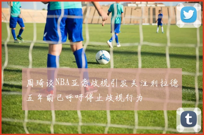 周琦谈NBA亚裔歧视引发关注利拉德五年前已呼吁停止歧视行为