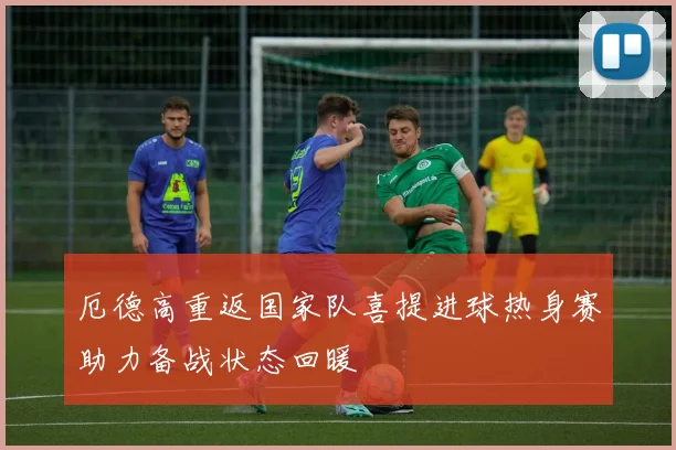 厄德高重返国家队喜提进球热身赛助力备战状态回暖