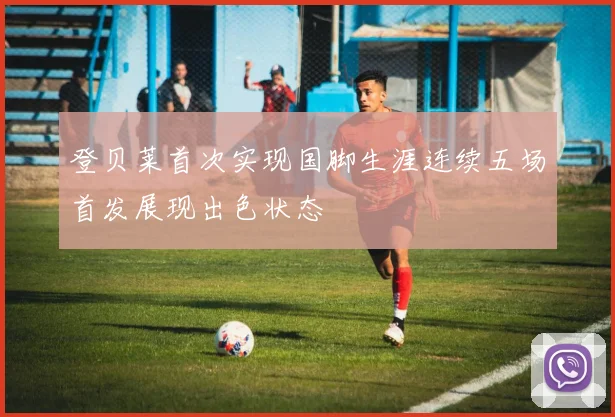 登贝莱首次实现国脚生涯连续五场首发展现出色状态