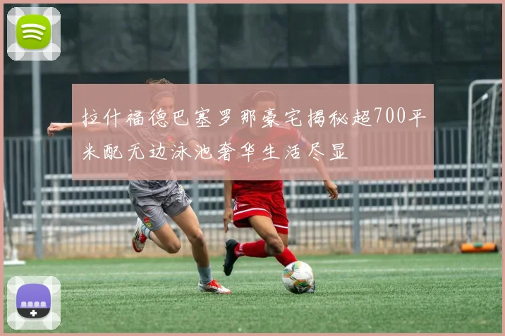 拉什福德巴塞罗那豪宅揭秘超700平米配无边泳池奢华生活尽显