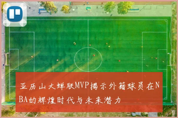 亚历山大蝉联MVP揭示外籍球员在NBA的辉煌时代与未来潜力